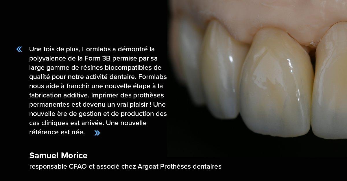 Une fois de plus, Formlabs a démontré la polyvalence de la Form 3B permise par sa large gamme de résines biocompatibles de qualité pour notre activité dentaire. Imprimer des prothèses permanentes est devenu un vrai plaisir !